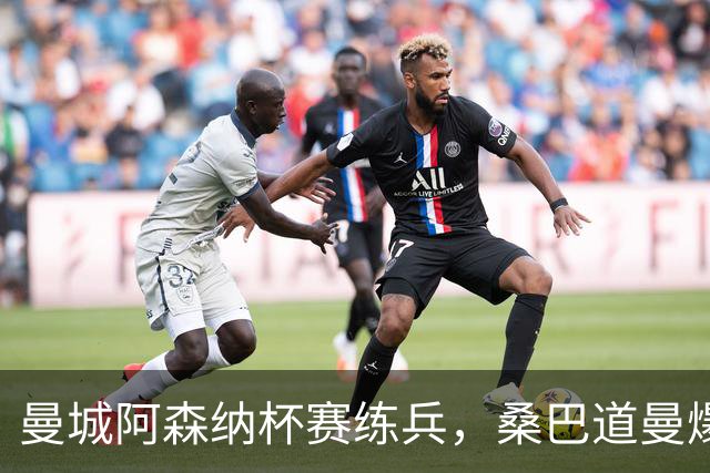 曼城阿森纳杯赛练兵，桑巴道曼爆发彰显豪门厚度